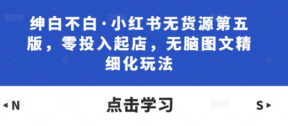 绅白不白·小红书无货源第五版，零投入起店，无脑图文精细化玩法-pcp资源社