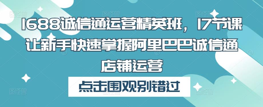 1688诚信通运营精英班，17节课让新手快速掌握阿里巴巴诚信通店铺运营-pcp资源社