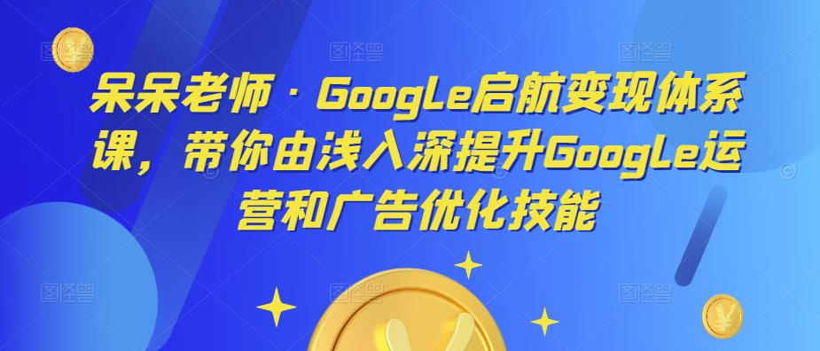 呆呆老师·Google启航变现体系课，带你由浅入深提升Google运营和广告优化技能-pcp资源社