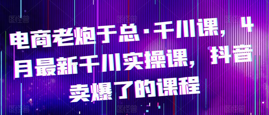 电商老炮于总·千川课，最新千川实操课，抖音卖爆了的课程-pcp资源社