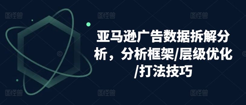 亚马逊广告数据拆解分析，分析框架/层级优化/打法技巧-pcp资源社