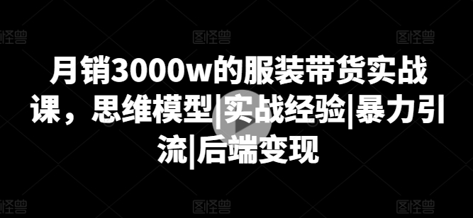 月销3000w的服装带货实战课，思维模型|实战经验|暴力引流|后端变现-pcp资源社