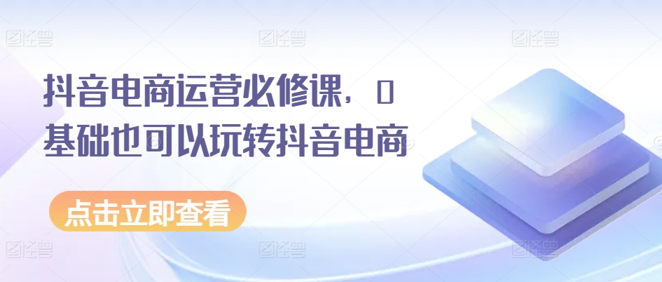 抖音电商运营必修课，0基础也可以玩转抖音电商-pcp资源社