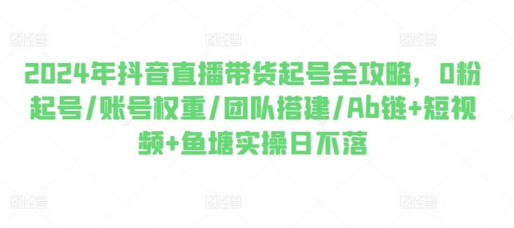 2024年抖音直播带货起号全攻略，0粉起号/账号权重/团队搭建/Ab链+短视频+鱼塘实操日不落-pcp资源社