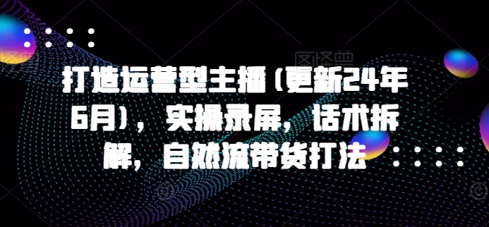 打造运营型主播(更新24年7月)，实操录屏，话术拆解，自然流带货打法-pcp资源社