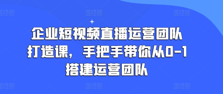 企业短视频直播运营团队打造课，手把手带你从0-1搭建运营团队-pcp资源社