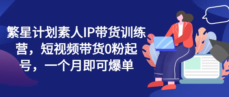 繁星计划素人IP带货训练营，短视频带货0粉起号，一个月即可爆单-pcp资源社