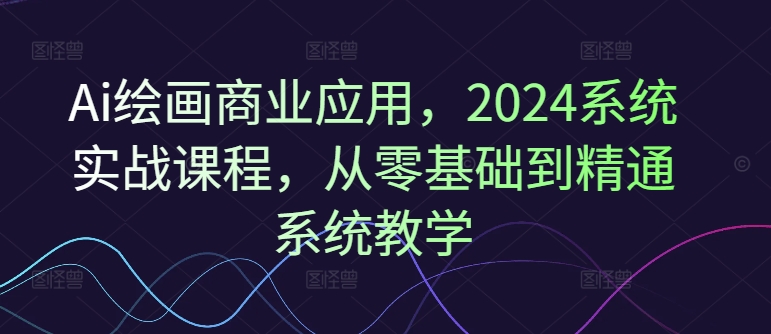 Ai绘画商业应用，2024系统实战课程，从零基础到精通系统教学-pcp资源社