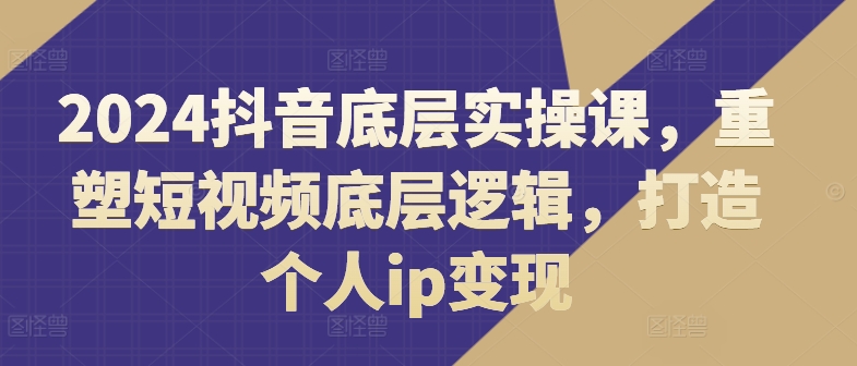 2024抖音底层实操课，​重塑短视频底层逻辑，打造个人ip变现-pcp资源社