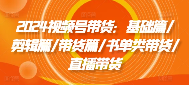 2024视频号带货：基础篇/剪辑篇/带货篇/书单类带货/直播带货-pcp资源社