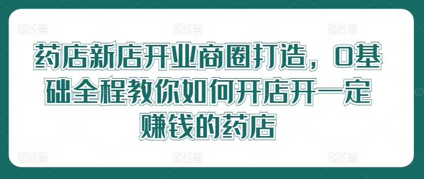 药店新店开业商圈打造，0基础全程教你如何开店开一定赚钱的药店-pcp资源社