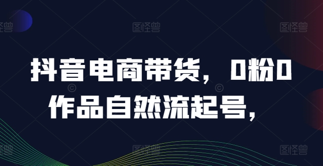 抖音电商带货，0粉0作品自然流起号，热销20多万人的抖音课程的经验分享-pcp资源社