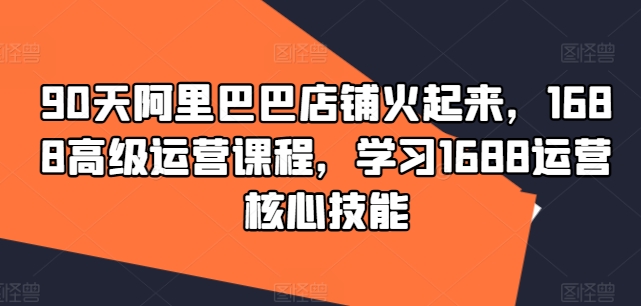 90天阿里巴巴店铺火起来，1688高级运营课程，学习1688运营核心技能-pcp资源社