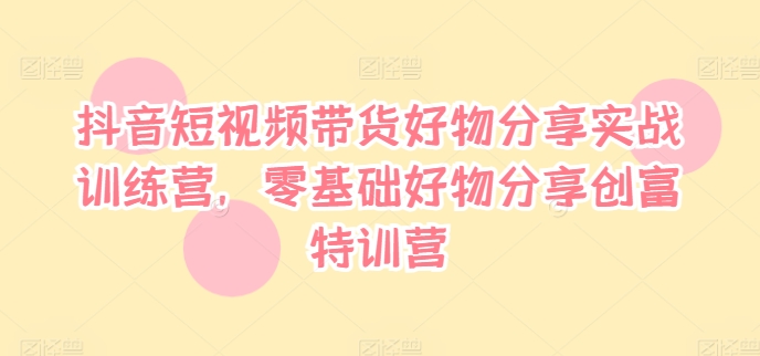 抖音短视频带货好物分享实战训练营，零基础好物分享创富特训营-pcp资源社