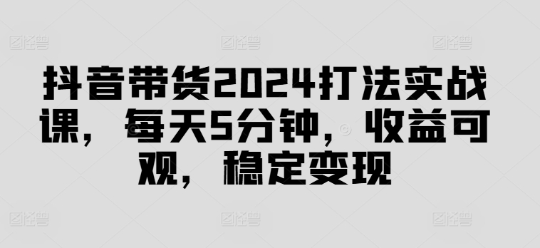 抖音带货2024打法实战课，每天5分钟，收益可观，稳定变现【揭秘】-pcp资源社