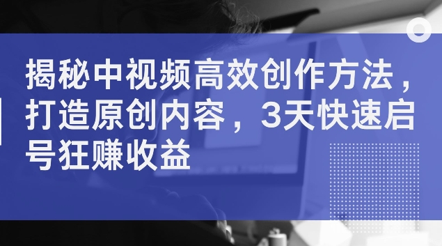 揭秘中视频高效创作方法，打造原创内容，3天快速启号狂赚收益【揭秘】-pcp资源社