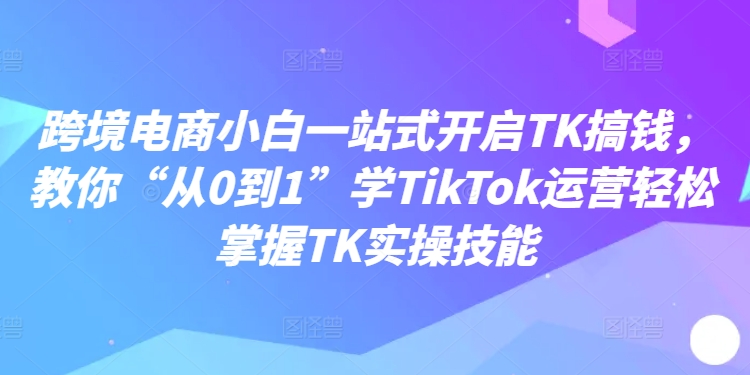 跨境电商小白一站式开启TK搞钱，教你“从0到1”学TikTok运营轻松掌握TK实操技能-pcp资源社