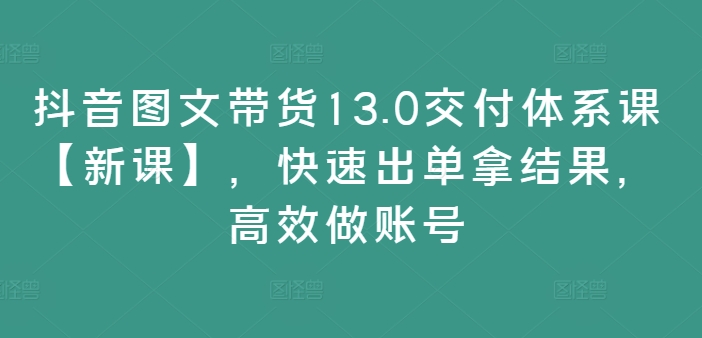 抖音图文带货13.0交付体系课【新课】，快速出单拿结果，高效做账号-pcp资源社