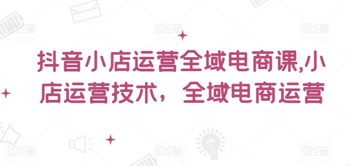 抖音小店运营全域电商课，​小店运营技术，全域电商运营-pcp资源社