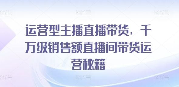 运营型主播直播带货，​千万级销售额直播间带货运营秘籍-pcp资源社