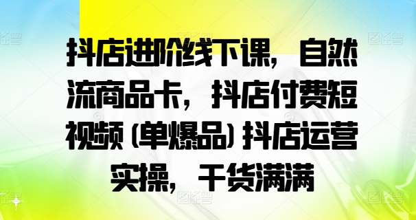 抖店进阶线下课，自然流商品卡，抖店付费短视频(单爆品)抖店运营实操，干货满满-pcp资源社