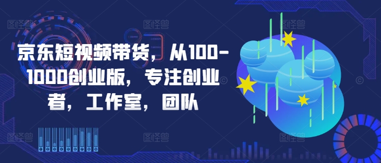 京东短视频带货，从100-1000创业版，专注创业者，工作室，团队-pcp资源社