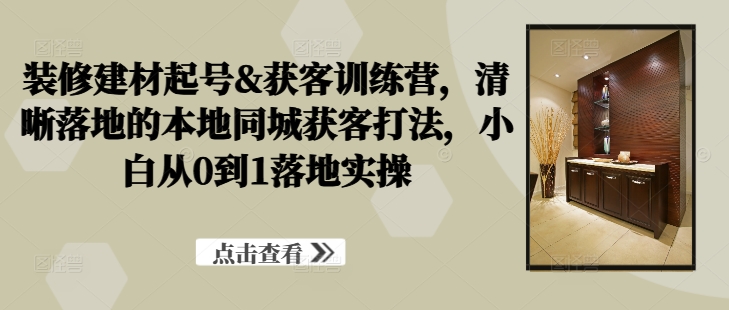 装修建材起号&获客训练营，​清晰落地的本地同城获客打法，小白从0到1落地实操-pcp资源社