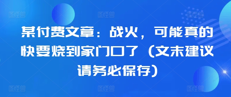 某付费文章：战火，可能真的快要烧到家门口了 (文末建议请务必保存)-pcp资源社