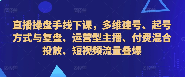 直播操盘手线下课，多维建号、起号方式与复盘、运营型主播、付费混合投放、短视频流量叠爆-pcp资源社