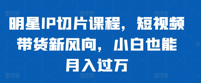 明星IP切片课程，短视频带货新风向，小白也能月入过万-pcp资源社