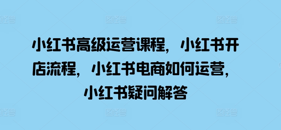 小红书高级运营课程，小红书开店流程，小红书电商如何运营，小红书疑问解答-pcp资源社