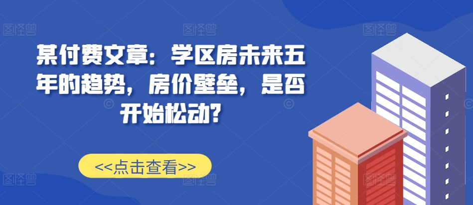 某付费文章：学区房未来五年的趋势，房价壁垒，是否开始松动?-pcp资源社