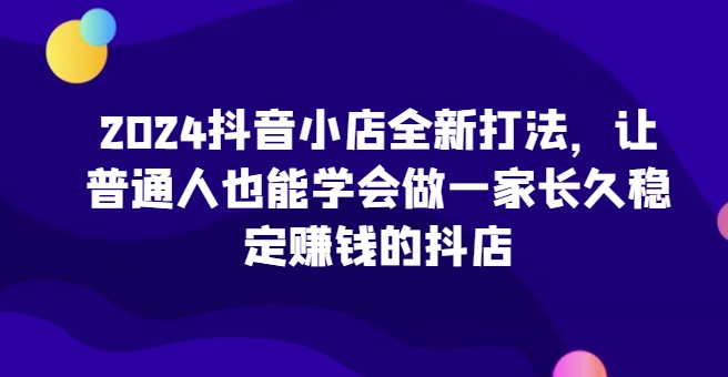 2024抖音小店全新打法，让普通人也能学会做一家长久稳定赚钱的抖店（更新）-pcp资源社