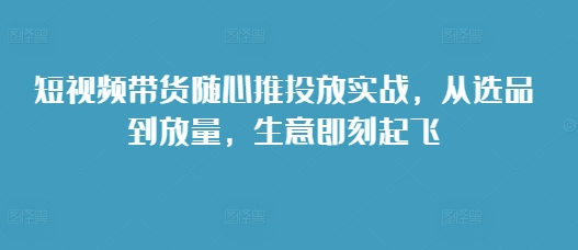 短视频带货随心推投放实战，从选品到放量，生意即刻起飞-pcp资源社