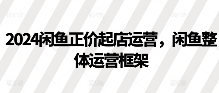 2024闲鱼正价起店运营，闲鱼整体运营框架-pcp资源社