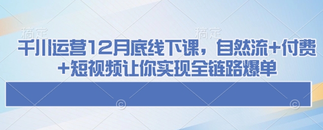 千川运营12月底线下课，自然流+付费+短视频让你实现全链路爆单-pcp资源社